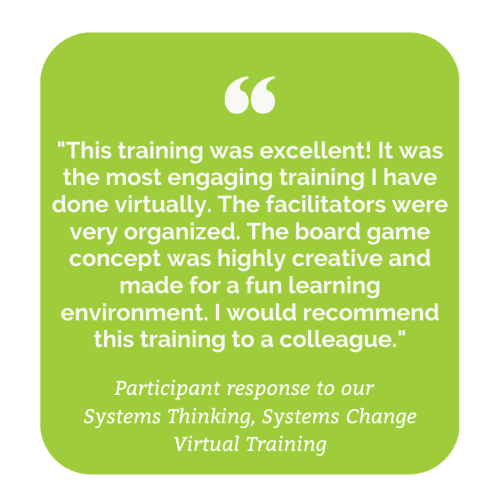 Participant response to our Systems Thinking, Systems Change Training: "This training was excellent! It was the most engaging training I have done virtually. The facilitators were very organized. The board game concept was highly creative and made for a fun learning environment. I would recommend this training to a colleague."